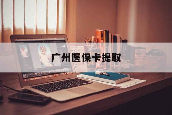 铜陵广州医保卡提取(广州医保卡提取多久到账)