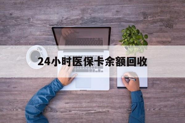 铜陵24小时医保卡余额回收(医保卡回收是什么意思)