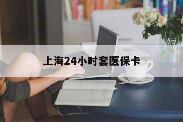 铜陵上海24小时套医保卡(上海套医保卡一般几个点)