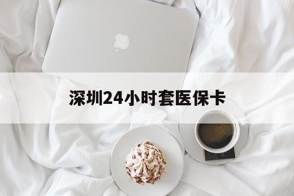 铜陵深圳24小时套医保卡(深圳医保套现有电话联系)