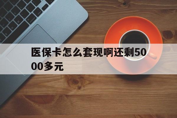 铜陵医保卡怎么套现啊还剩5000多元(医保卡咋套现)