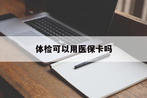 铜陵体检可以用医保卡吗(体检可以用医保卡吗还是自费)